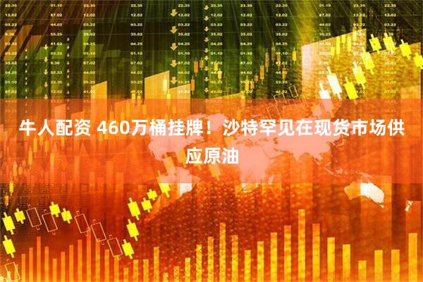 牛人配资 460万桶挂牌！沙特罕见在现货市场供应原油
