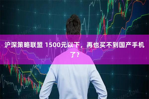沪深策略联盟 1500元以下，再也买不到国产手机了？