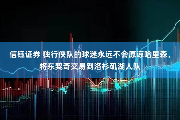 信钰证券 独行侠队的球迷永远不会原谅哈里森，将东契奇交易到洛杉矶湖人队