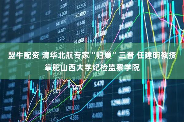 盟牛配资 清华北航专家“归巢”三晋 任建明教授掌舵山西大学纪检监察学院