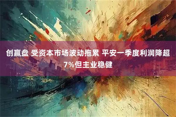 创赢盘 受资本市场波动拖累 平安一季度利润降超7%但主业稳健