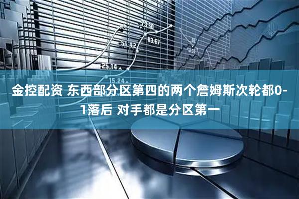 金控配资 东西部分区第四的两个詹姆斯次轮都0-1落后 对手都是分区第一