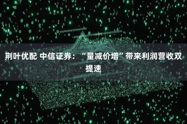 荆叶优配 中信证券：“量减价增”带来利润营收双提速