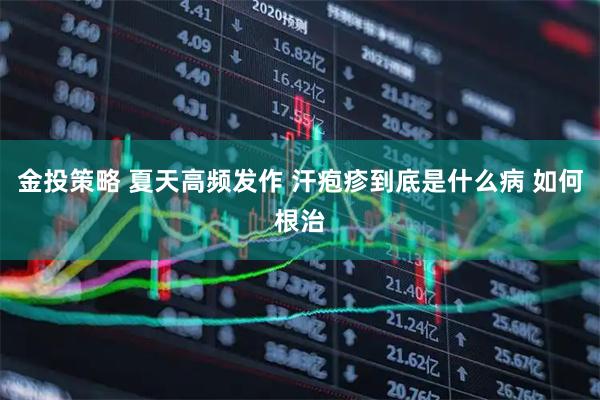 金投策略 夏天高频发作 汗疱疹到底是什么病 如何根治