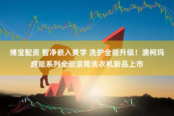 博宝配资 智净嵌入美学 洗护全能升级！澳柯玛超能系列全嵌滚筒洗衣机新品上市